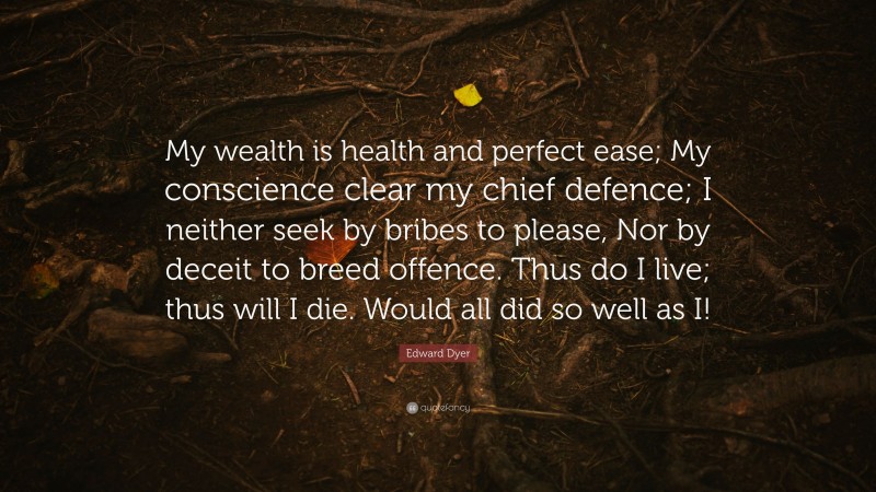 Edward Dyer Quote: “My wealth is health and perfect ease; My conscience clear my chief defence; I neither seek by bribes to please, Nor by deceit to breed offence. Thus do I live; thus will I die. Would all did so well as I!”