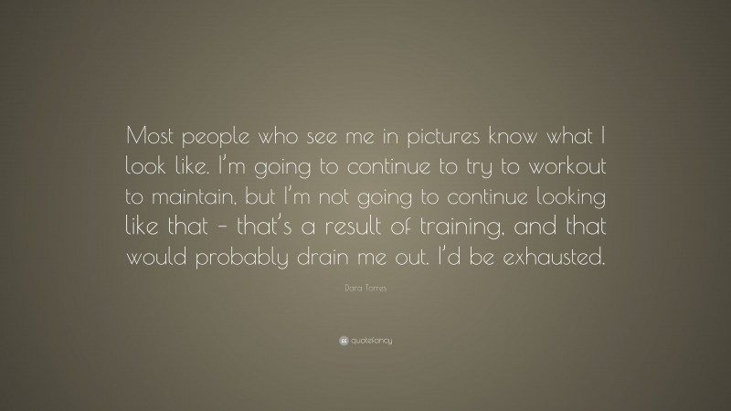 Dara Torres Quote: “Most people who see me in pictures know what I look like. I’m going to continue to try to workout to maintain, but I’m not going to continue looking like that – that’s a result of training, and that would probably drain me out. I’d be exhausted.”