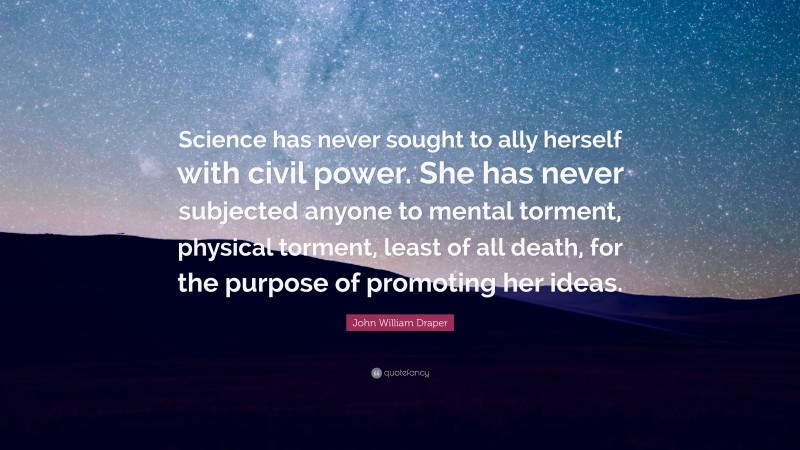 John William Draper Quote: “Science has never sought to ally herself with civil power. She has never subjected anyone to mental torment, physical torment, least of all death, for the purpose of promoting her ideas.”