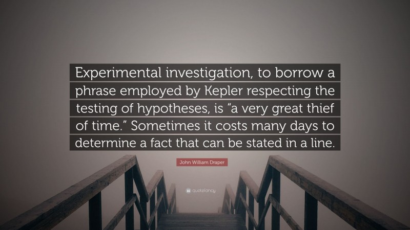 John William Draper Quote: “Experimental investigation, to borrow a phrase employed by Kepler respecting the testing of hypotheses, is “a very great thief of time.” Sometimes it costs many days to determine a fact that can be stated in a line.”