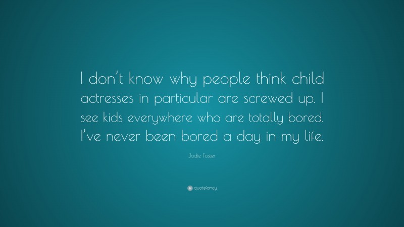 Jodie Foster Quote: “I don’t know why people think child actresses in particular are screwed up. I see kids everywhere who are totally bored. I’ve never been bored a day in my life.”