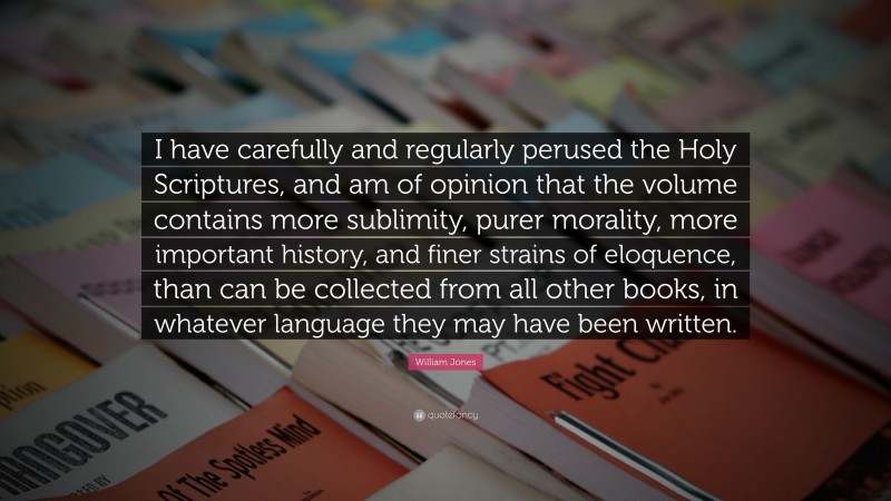 William Jones Quote: “I have carefully and regularly perused the Holy Scriptures, and am of opinion that the volume contains more sublimity, purer morality, more important history, and finer strains of eloquence, than can be collected from all other books, in whatever language they may have been written.”
