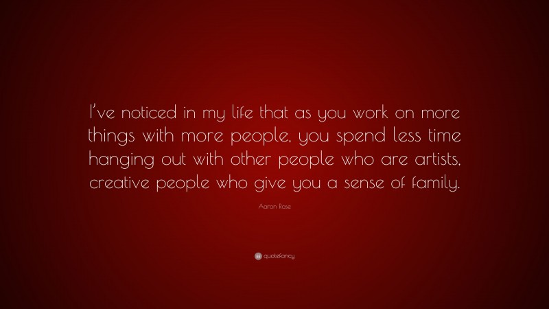 Aaron Rose Quote: “I’ve noticed in my life that as you work on more things with more people, you spend less time hanging out with other people who are artists, creative people who give you a sense of family.”