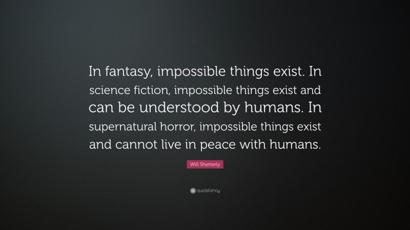 Will Shetterly Quote: “In fantasy, impossible things exist. In science fiction, impossible things exist and can be understood by humans. In supernatural horror, impossible things exist and cannot live in peace with humans.”