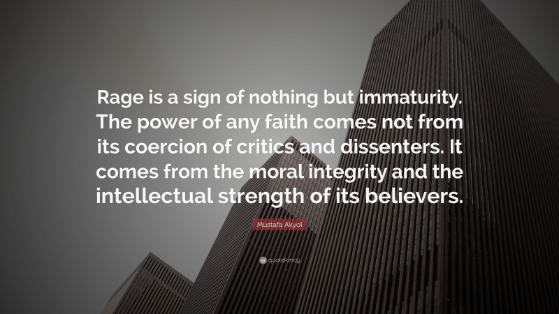Mustafa Akyol Quote: “Rage is a sign of nothing but immaturity. The power of any faith comes not from its coercion of critics and dissenters. It comes from the moral integrity and the intellectual strength of its believers.”