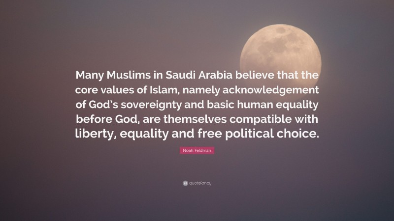Noah Feldman Quote: “Many Muslims in Saudi Arabia believe that the core values of Islam, namely acknowledgement of God’s sovereignty and basic human equality before God, are themselves compatible with liberty, equality and free political choice.”