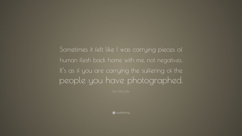 Don McCullin Quote: “Sometimes it felt like I was carrying pieces of human flesh back home with me, not negatives. It’s as if you are carrying the suffering of the people you have photographed.”