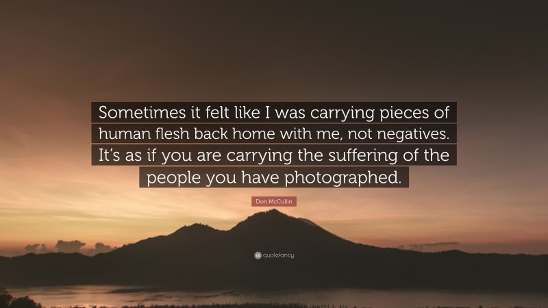 Don McCullin Quote: “Sometimes it felt like I was carrying pieces of human flesh back home with me, not negatives. It’s as if you are carrying the suffering of the people you have photographed.”