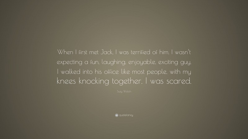 Suzy Welch Quote: “When I first met Jack, I was terrified of him. I wasn’t expecting a fun, laughing, enjoyable, exciting guy. I walked into his office like most people, with my knees knocking together. I was scared.”