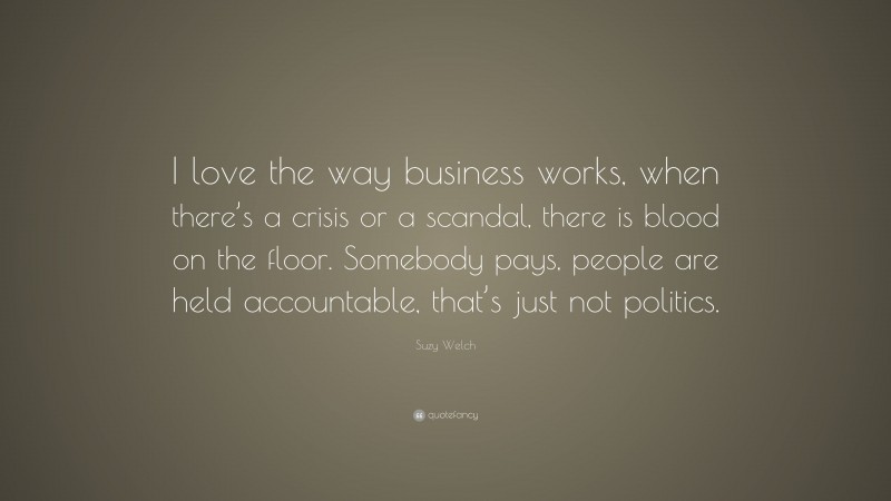 Suzy Welch Quote: “I love the way business works, when there’s a crisis or a scandal, there is blood on the floor. Somebody pays, people are held accountable, that’s just not politics.”