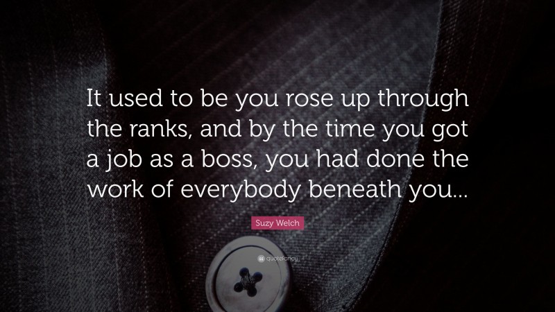 Suzy Welch Quote: “It used to be you rose up through the ranks, and by the time you got a job as a boss, you had done the work of everybody beneath you...”