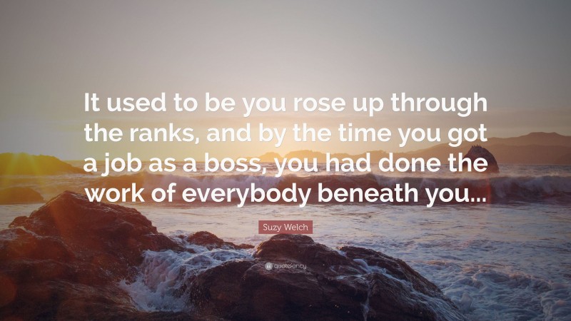 Suzy Welch Quote: “It used to be you rose up through the ranks, and by the time you got a job as a boss, you had done the work of everybody beneath you...”