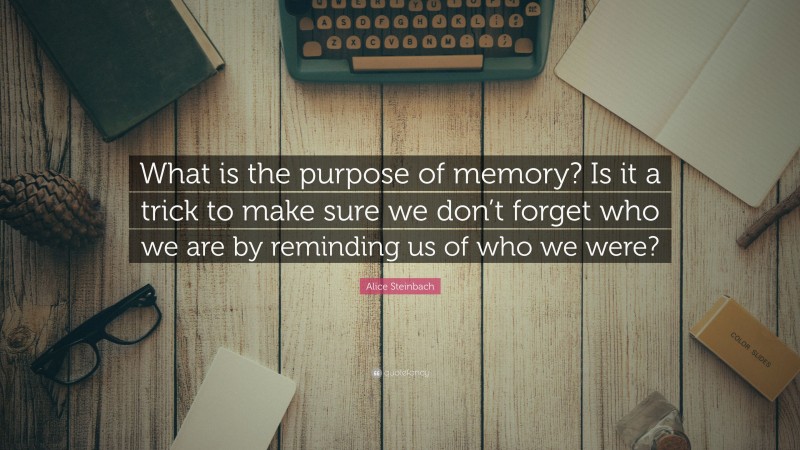 Alice Steinbach Quote: “What is the purpose of memory? Is it a trick to make sure we don’t forget who we are by reminding us of who we were?”