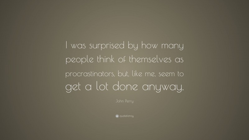 John Perry Quote: “I was surprised by how many people think of themselves as procrastinators, but, like me, seem to get a lot done anyway.”