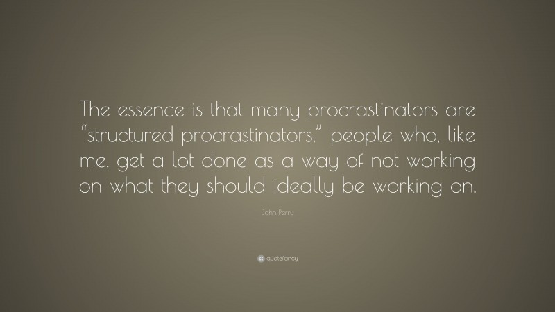 John Perry Quote: “The essence is that many procrastinators are “structured procrastinators,” people who, like me, get a lot done as a way of not working on what they should ideally be working on.”