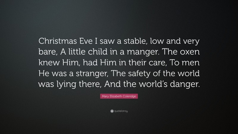 Mary Elizabeth Coleridge Quote: “Christmas Eve I saw a stable, low and very bare, A little child in a manger. The oxen knew Him, had Him in their care, To men He was a stranger, The safety of the world was lying there, And the world’s danger.”