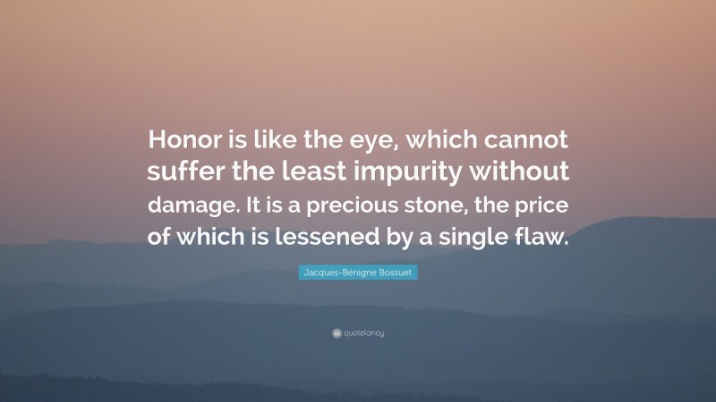 Jacques-Bénigne Bossuet Quote: “Honor is like the eye, which cannot suffer the least impurity without damage. It is a precious stone, the price of which is lessened by a single flaw.”