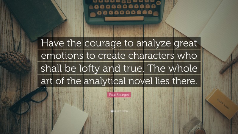 Paul Bourget Quote: “Have the courage to analyze great emotions to create characters who shall be lofty and true. The whole art of the analytical novel lies there.”