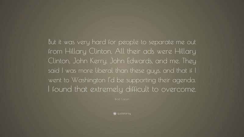 Brad Carson Quote: “But it was very hard for people to separate me out from Hillary Clinton. All their ads were Hillary Clinton, John Kerry, John Edwards, and me. They said I was more liberal than these guys, and that if I went to Washington I’d be supporting their agenda. I found that extremely difficult to overcome.”