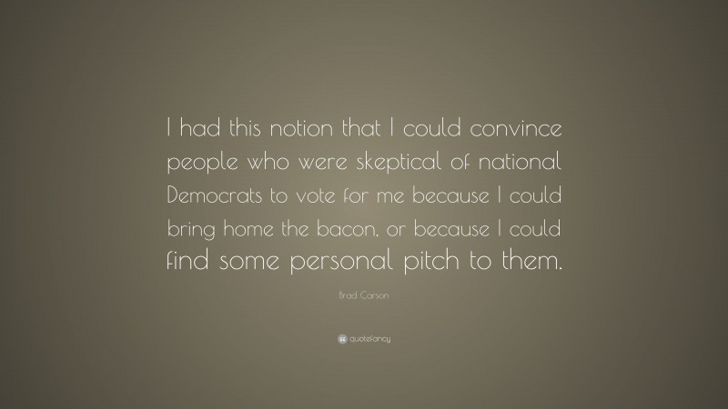 Brad Carson Quote: “I had this notion that I could convince people who were skeptical of national Democrats to vote for me because I could bring home the bacon, or because I could find some personal pitch to them.”