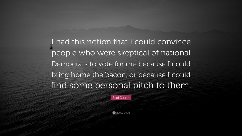Brad Carson Quote: “I had this notion that I could convince people who were skeptical of national Democrats to vote for me because I could bring home the bacon, or because I could find some personal pitch to them.”