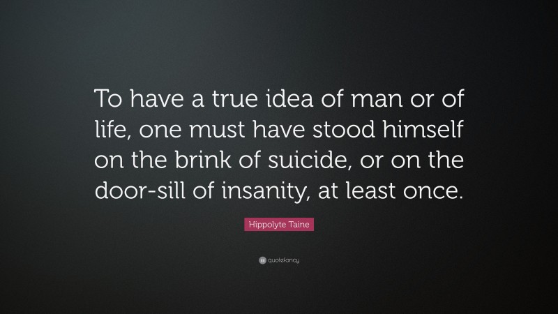 Hippolyte Taine Quote: “To have a true idea of man or of life, one must have stood himself on the brink of suicide, or on the door-sill of insanity, at least once.”