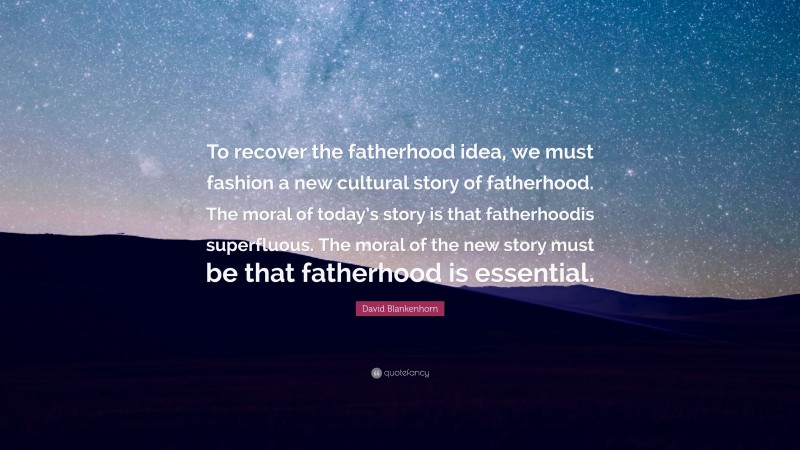 David Blankenhorn Quote: “To recover the fatherhood idea, we must fashion a new cultural story of fatherhood. The moral of today’s story is that fatherhoodis superfluous. The moral of the new story must be that fatherhood is essential.”