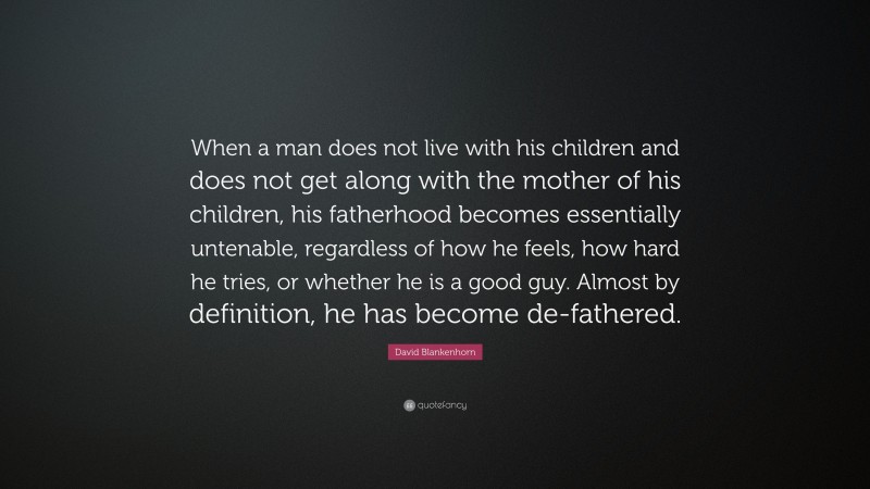 David Blankenhorn Quote: “When a man does not live with his children and does not get along with the mother of his children, his fatherhood becomes essentially untenable, regardless of how he feels, how hard he tries, or whether he is a good guy. Almost by definition, he has become de-fathered.”
