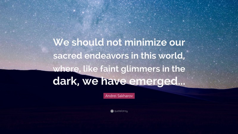 Andrei Sakharov Quote: “We should not minimize our sacred endeavors in this world, where, like faint glimmers in the dark, we have emerged...”