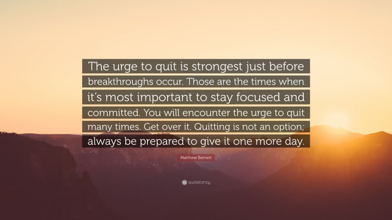 Matthew Barnett Quote: “The urge to quit is strongest just before breakthroughs occur. Those are the times when it’s most important to stay focused and committed. You will encounter the urge to quit many times. Get over it. Quitting is not an option; always be prepared to give it one more day.”