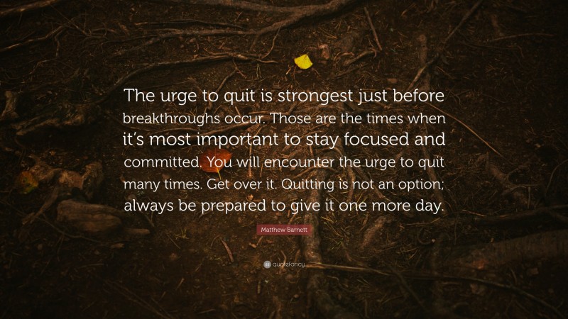 Matthew Barnett Quote: “The urge to quit is strongest just before breakthroughs occur. Those are the times when it’s most important to stay focused and committed. You will encounter the urge to quit many times. Get over it. Quitting is not an option; always be prepared to give it one more day.”