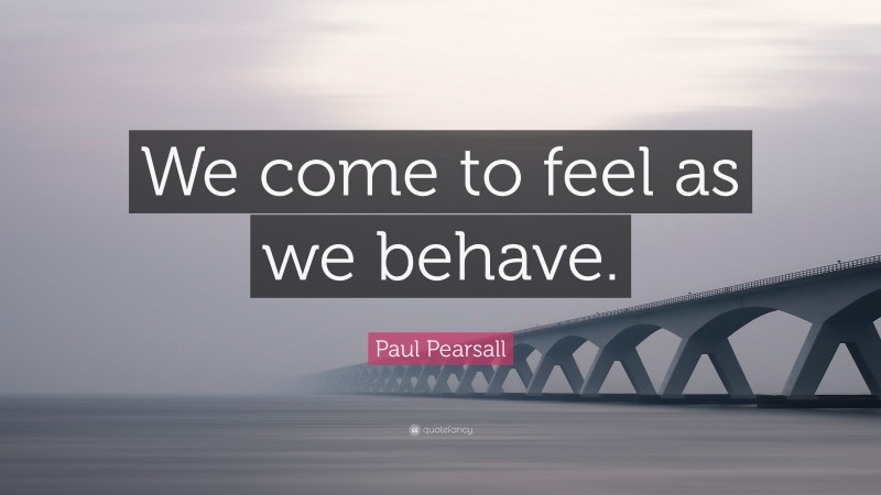 Paul Pearsall Quote: “We come to feel as we behave.”
