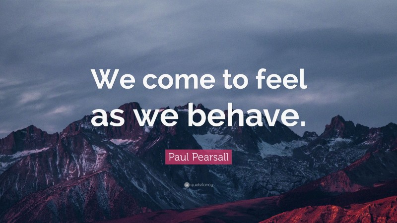 Paul Pearsall Quote: “We come to feel as we behave.”