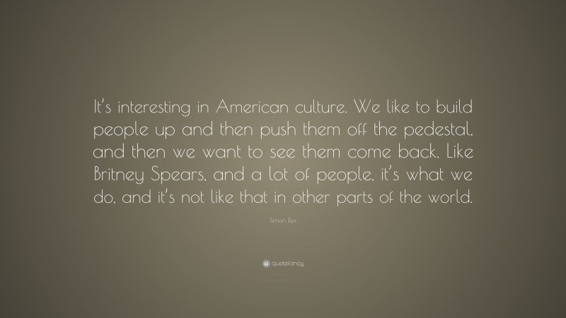 Simon Rex Quote: “It’s interesting in American culture. We like to build people up and then push them off the pedestal, and then we want to see them come back. Like Britney Spears, and a lot of people, it’s what we do, and it’s not like that in other parts of the world.”