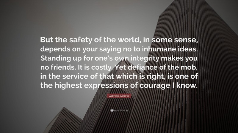 Gabrielle Giffords Quote: “But the safety of the world, in some sense, depends on your saying no to inhumane ideas. Standing up for one’s own integrity makes you no friends. It is costly. Yet defiance of the mob, in the service of that which is right, is one of the highest expressions of courage I know.”