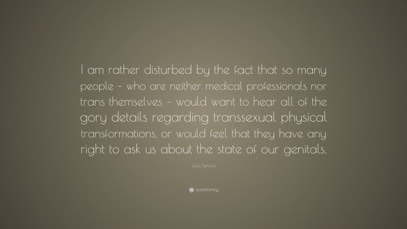 Julia Serano Quote: “I am rather disturbed by the fact that so many people – who are neither medical professionals nor trans themselves – would want to hear all of the gory details regarding transsexual physical transformations, or would feel that they have any right to ask us about the state of our genitals.”