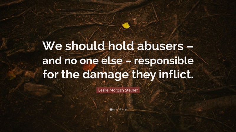 Leslie Morgan Steiner Quote: “We should hold abusers – and no one else – responsible for the damage they inflict.”