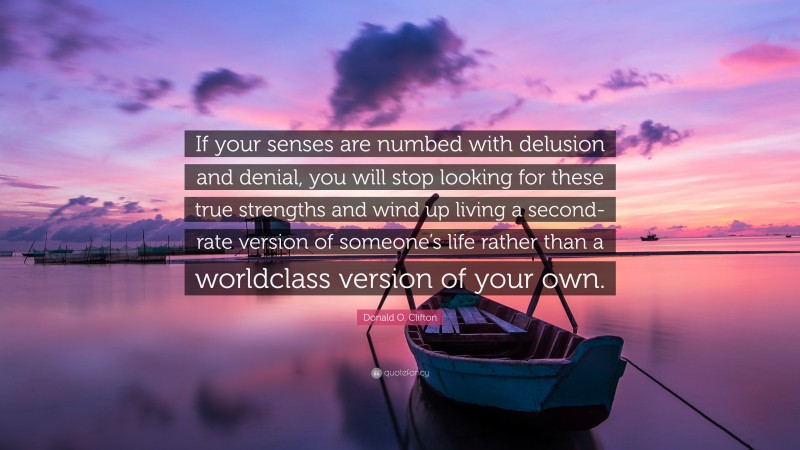 Donald O. Clifton Quote: “If your senses are numbed with delusion and denial, you will stop looking for these true strengths and wind up living a second-rate version of someone’s life rather than a worldclass version of your own.”