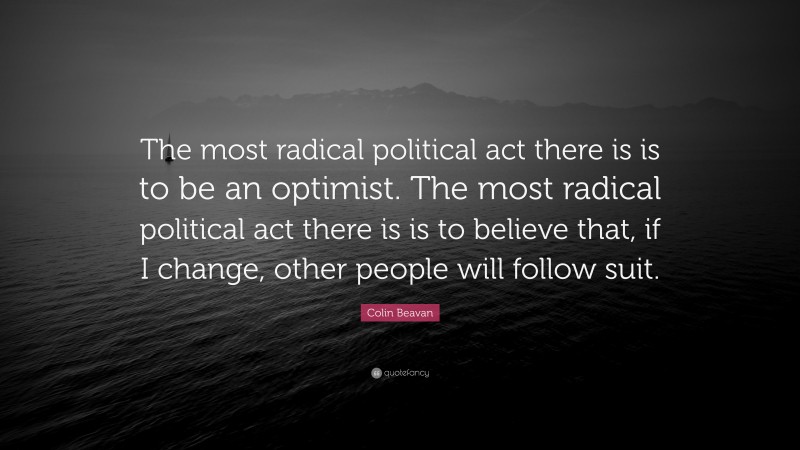 Colin Beavan Quote: “The most radical political act there is is to be an optimist. The most radical political act there is is to believe that, if I change, other people will follow suit.”