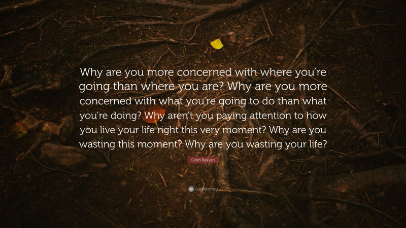 Colin Beavan Quote: “Why are you more concerned with where you’re going than where you are? Why are you more concerned with what you’re going to do than what you’re doing? Why aren’t you paying attention to how you live your life right this very moment? Why are you wasting this moment? Why are you wasting your life?”