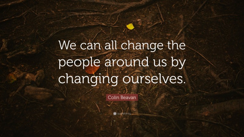 Colin Beavan Quote: “We can all change the people around us by changing ourselves.”