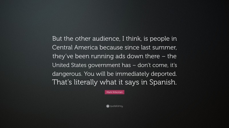 Mark Krikorian Quote: “But the other audience, I think, is people in Central America because since last summer, they’ve been running ads down there – the United States government has – don’t come, it’s dangerous. You will be immediately deported. That’s literally what it says in Spanish.”