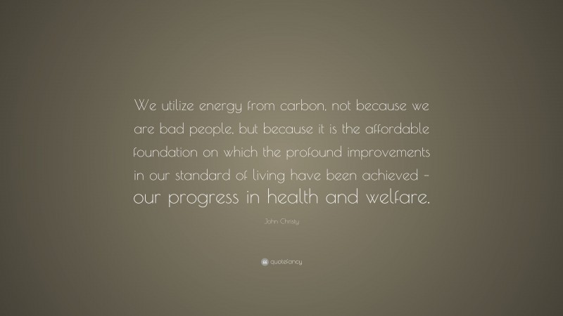 John Christy Quote: “We utilize energy from carbon, not because we are bad people, but because it is the affordable foundation on which the profound improvements in our standard of living have been achieved – our progress in health and welfare.”