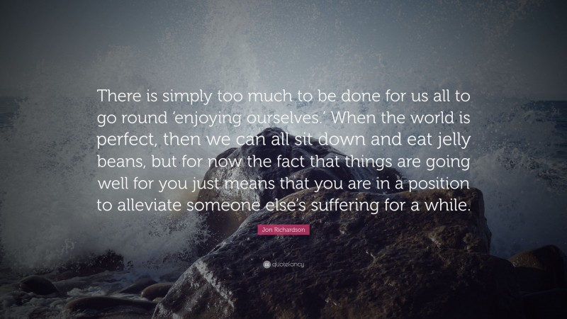 Jon Richardson Quote: “There is simply too much to be done for us all to go round ‘enjoying ourselves.’ When the world is perfect, then we can all sit down and eat jelly beans, but for now the fact that things are going well for you just means that you are in a position to alleviate someone else’s suffering for a while.”