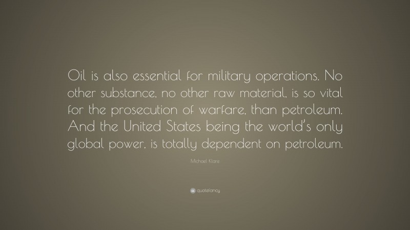 Michael Klare Quote: “Oil is also essential for military operations. No other substance, no other raw material, is so vital for the prosecution of warfare, than petroleum. And the United States being the world’s only global power, is totally dependent on petroleum.”