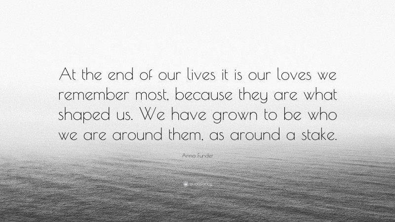 Anna Funder Quote: “At the end of our lives it is our loves we remember most, because they are what shaped us. We have grown to be who we are around them, as around a stake.”