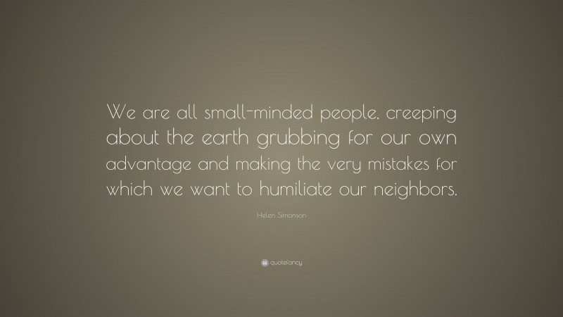 Helen Simonson Quote: “We are all small-minded people, creeping about the earth grubbing for our own advantage and making the very mistakes for which we want to humiliate our neighbors.”
