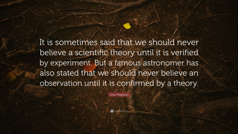 Joao Magueijo Quote: “It is sometimes said that we should never believe a scientific theory until it is verified by experiment. But a famous astronomer has also stated that we should never believe an observation until it is confirmed by a theory.”