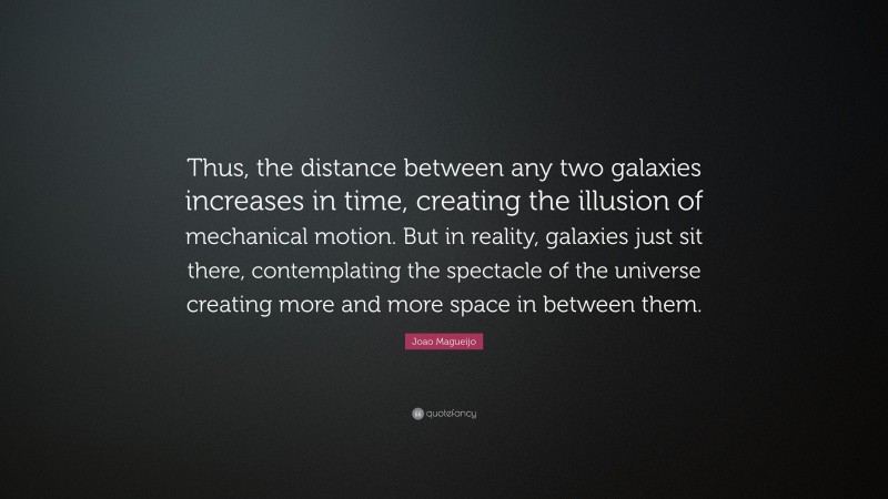 Joao Magueijo Quote: “Thus, the distance between any two galaxies increases in time, creating the illusion of mechanical motion. But in reality, galaxies just sit there, contemplating the spectacle of the universe creating more and more space in between them.”
