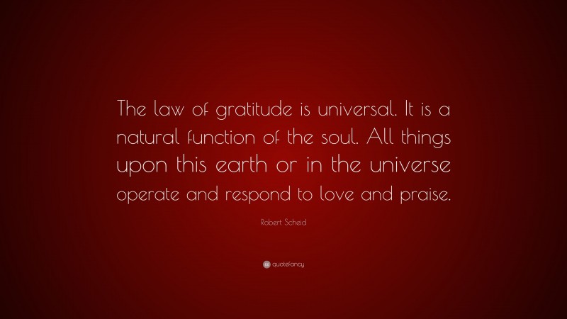 Robert Scheid Quote: “The law of gratitude is universal. It is a natural function of the soul. All things upon this earth or in the universe operate and respond to love and praise.”